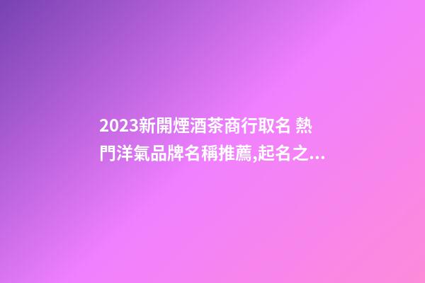 2023新開煙酒茶商行取名 熱門洋氣品牌名稱推薦,起名之家-第1張-商標起名-玄機派